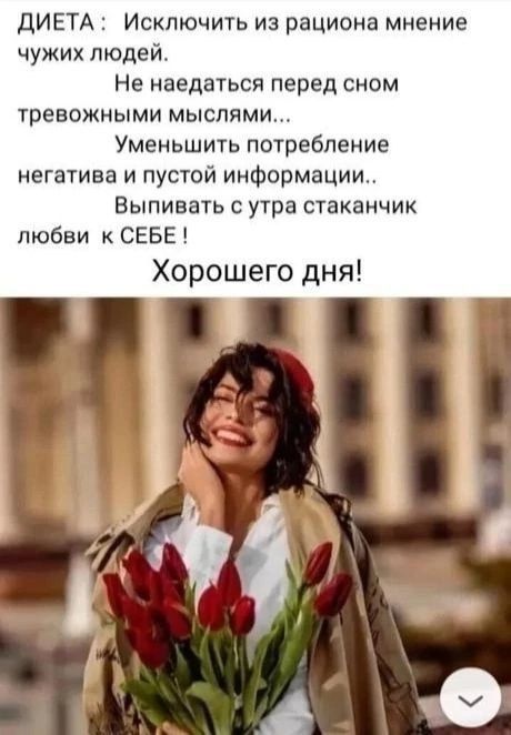 ДИЕТА: Исключить из рациона мнение чужих людей.
Не наедаться перед сном тревожными мыслями...
Уменьшить потребление негатива и пустой информации..
Выпивать с утра стаканчик любви к СЕБЕ !
Хорошего дня!