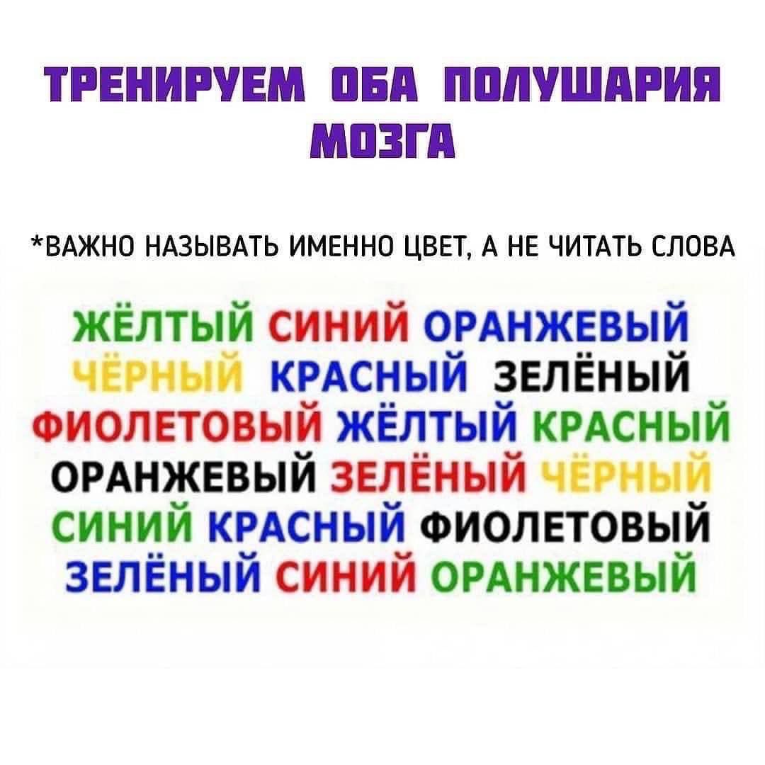ТРЕНИРУЕМ Оба ПОЛУШАРИЯ МОЗГА
*ВАЖНО НАЗЫВАТЬ ИМЕННО ЦВЕТ, А НЕ ЧИТАТЬ СЛОВА
ЖЁЛТЫЙ СИНИЙ ОРАНЖЕВЫЙ ЧЁРНЫЙ КРАСНЫЙ ЗЕЛЁНЫЙ ФИОЛЕТОВЫЙ ЖЁЛТЫЙ КРАСНЫЙ ОРАНЖЕВЫЙ ЗЕЛЁНЫЙ ЧЁРНЫЙ СИНИЙ КРАСНЫЙ ФИОЛЕТОВЫЙ ЗЕЛЁНЫЙ СИНИЙ ОРАНЖЕВЫЙ