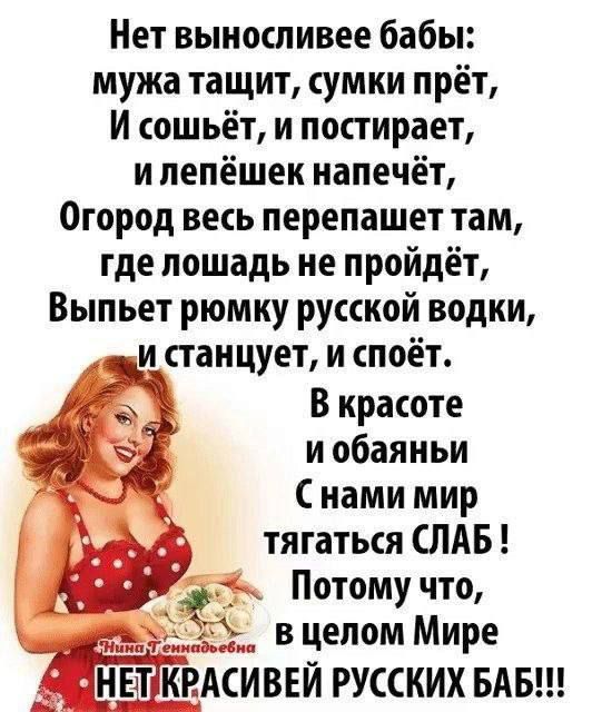 Нет выносливее бабы: мужа тащит, сумки прёт, И сошьёт, и постирает, и лепёшка напечёт, Огород весь перепашет там, где лошадь не пройдёт, Выпьет рюмку русской водки, и станцует, и споёт. В красоте и обаяньи С нами мир тягаться СЛАБ! Потому что, в целом Мире НЕТ КРАСИВЫХ РУССКИХ БАБ!!!