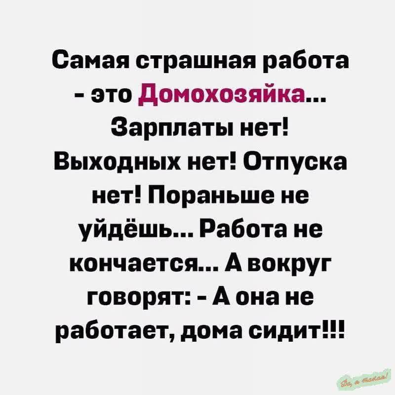 Самая страшная работа - это Домохозяйка... Зарплаты нет! Выходных нет! Отпуска нет! Поранее не уйдёшь... Работа не заканчивается... А вокруг говорят: - А она не работает, дома сидит!!!