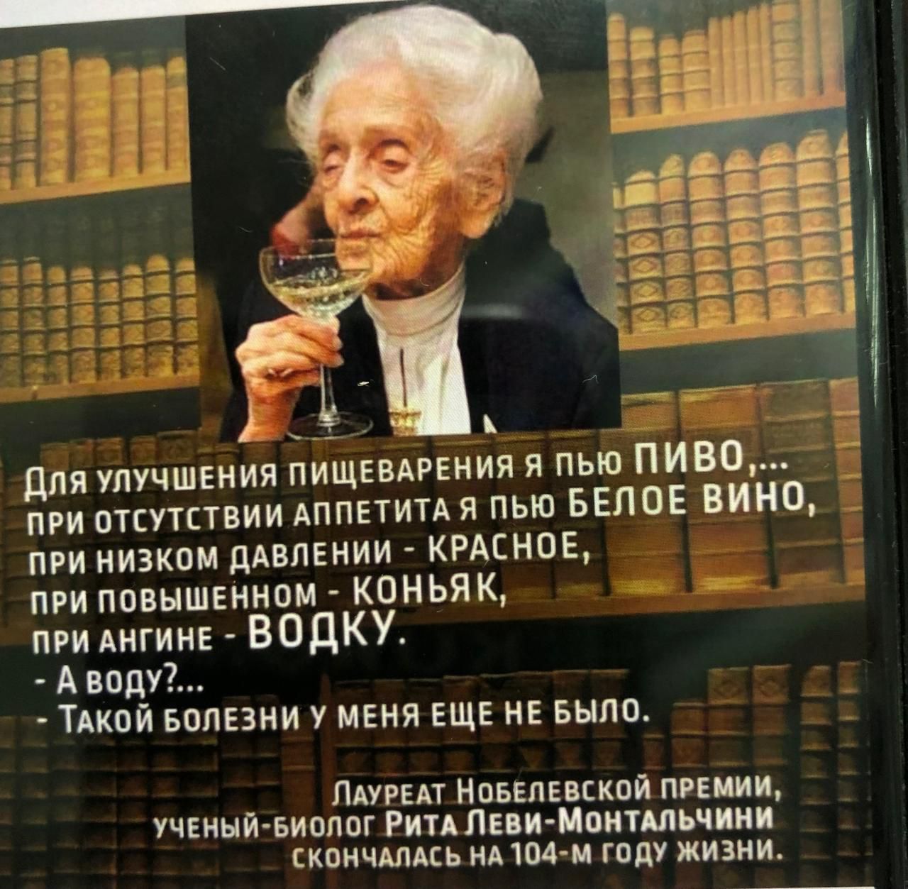 Для улучшения пищеварения я пью ПИВО,...
при отсутствии аппетита я пью БЕЛОЕ ВИНО,
при низком давлении – КРАСНОЕ,
при повышенном – КОНЬЯК,
при ангине – ВОДКУ.
- А воду?... 
Такой болезни у меня еще не было.

Лауреат Нобелевской премии,
ученый-биолог Рита Леви-Монтальчини
скончалась на 104-м году жизни.