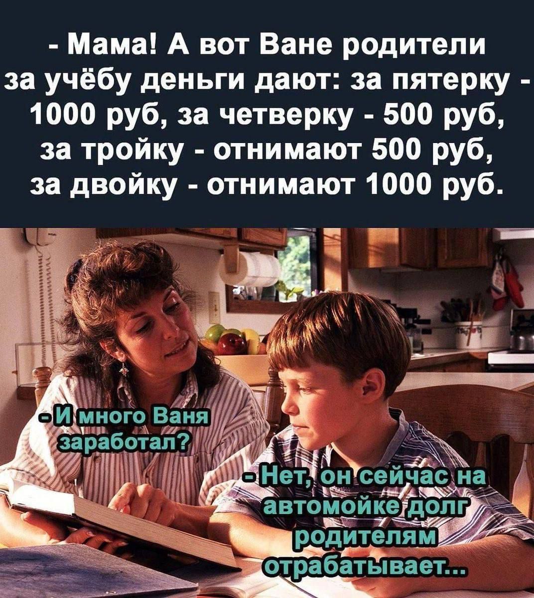 - Мама! А вот Ване родители за учёбу деньги дают: за пятёрку - 1000 руб, за четвёрку - 500 руб, за тройку - отнимают 500 руб, за двойку - отнимают 1000 руб.
- И много Ваня заработал?
- Нет, он сейчас на автомойке долг родителям отрабатывает...