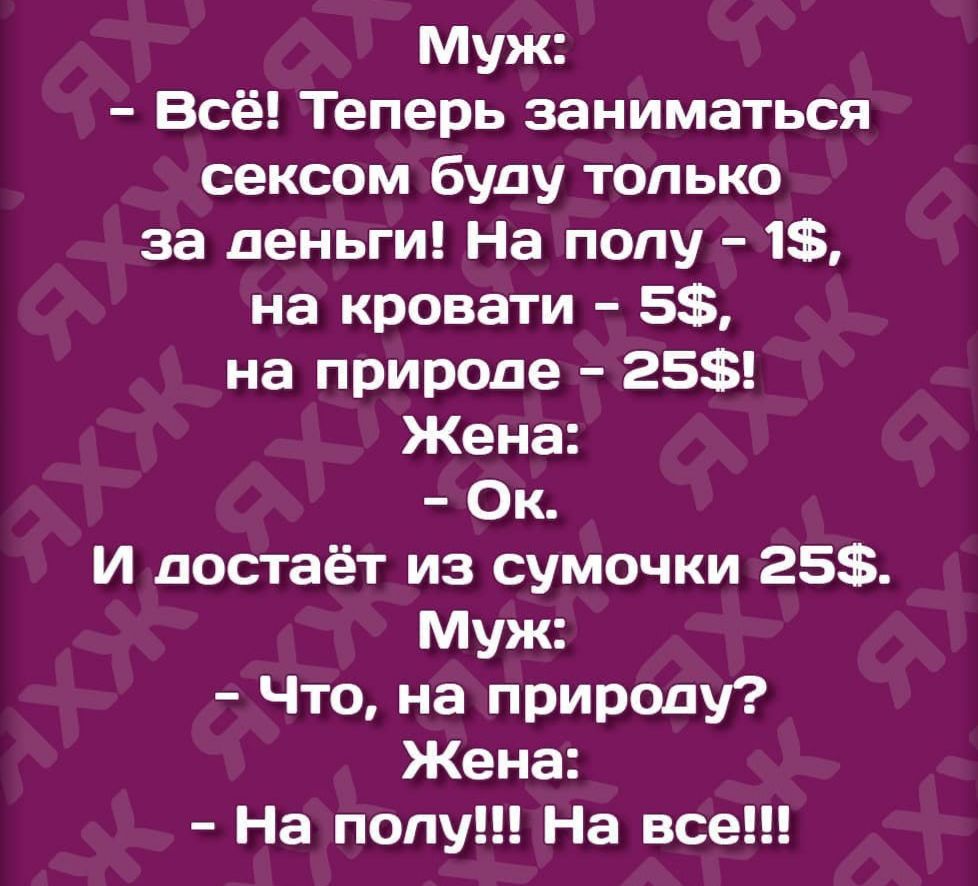 Муж:
- Всё! Теперь заниматься сексом буду только за деньги! На полу - 1$, на кровати - 5$, на природе - 25$!
Жена:
- Ok.
И достаёт из сумочки 25$.
Муж:
- Что, на природе?
Жена:
- На полу!!! На все!!!
