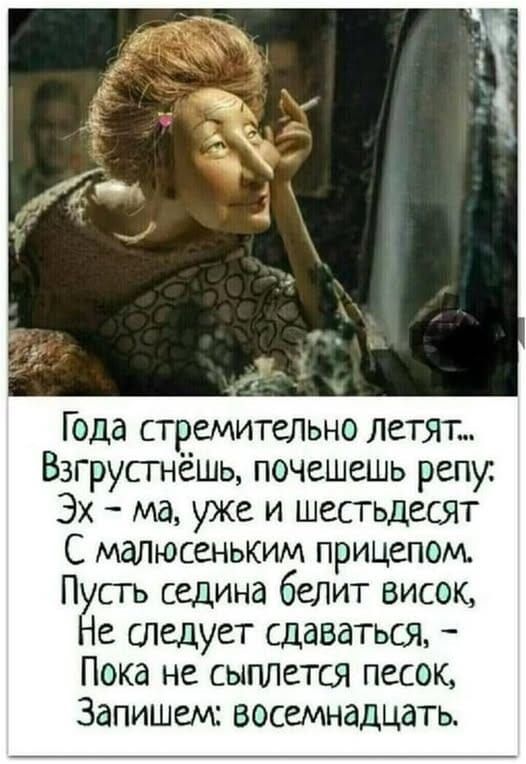 Года стремительно летят...\nВзгрустнёшь, почешешь репу.\nЭх — ма, уже и шестьдесят\nС малюсеньким прицепом.\nПусть седина белит висок,\nНе следует сдаваться, —\nПока не сыплется песок,\nЗапишем: восемнадцать.