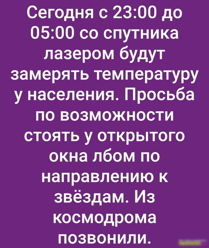 Сегодня с 2300 до 0500 со спутника лазером будут замерять температуру у населения Просьба по возможности стоять у открытого окна лбом по направлению к звёздам Из космодрома позвонили __