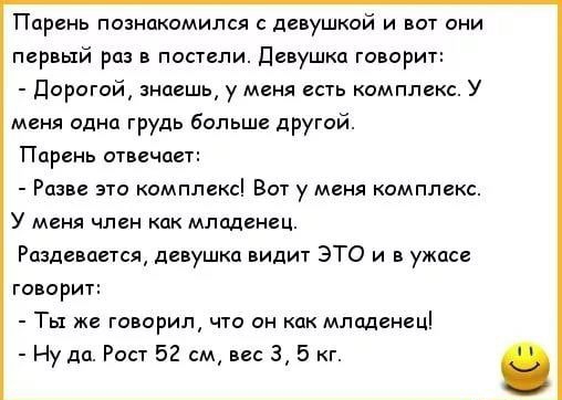 Парень познакомился с девушкой и вот они первый раз в постели девушка говорит Дорогой знаешь у меня есть комплекс У меня одна грудь больше другой Парень отвечает Разве это комплекс Вот у меня комплекс У меня член как младенец Раздевается девушка видит ЭТО и в ужасе говорит Ты же говорил что он как младенец Ну да Рост 52 см вес 35 г