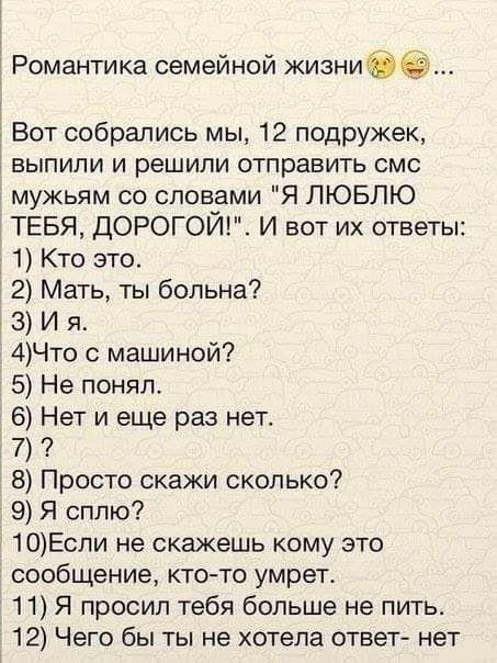 Романтика семейной жизнибё Вот собрались мы 12 подружек выпили и решили отправить смс мужьям со словами Я ЛЮБЛЮ ТЕБЯ ДОРОГОЙ И вот их ответы 1 Кто это 2 Мать ты больна 3 И я 4Что с машиной 5 Не понял 6 Нет и еще раз нет 7 8 Просто скажи сколько 9 Я сплю 10Еспи не скажешь кому это сообщение кто то умрет 11 Я просил тебя больше не пить 12 Чего бы ты не хотела ответ нет