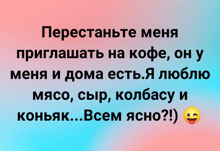 Перестаньте меня приглашать на кофе он у меня и дома естья люблю мясо сыр колбасу и коньякВсем ясно
