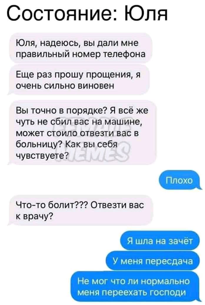 Состояние Юля Юля надеюсь вы дали мне правильный номер телефона Еще раз прошу прощения я очень сильно виновен Вы точно в порядке Я всё же чуть не сбил вас на машине может стоило отвезти вас в больницу Как вы себя чувствуете Чтото болит Отвезти вас к врачу 9 шла на ЧачРТ У меня перег дача Не мы чЮ ПИ нормально мена переехать ГПСПОЦИ