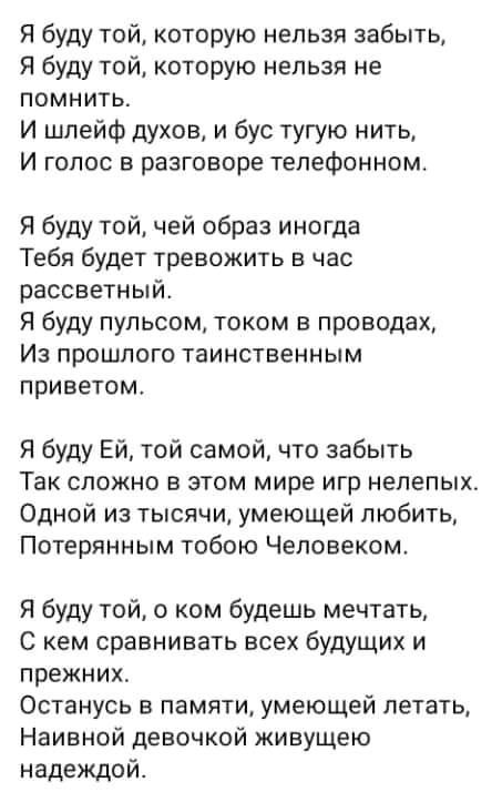Я буду той которую нельзя забыть Я буду той которую нельзя не помнить И шлейф духов и бус тугую нить И голос в разговоре телефонном Я буду той чей образ иногда Тебя будет тревожить в час рассветный Я буду пульсом током в проводах Из прошлого таинственным приветом Я буду Ей той самой что забыть Так сложно в этом мире игр нелепых Одной из тысячи умеющей любить Потерянным тобою Человеком Я буду той о