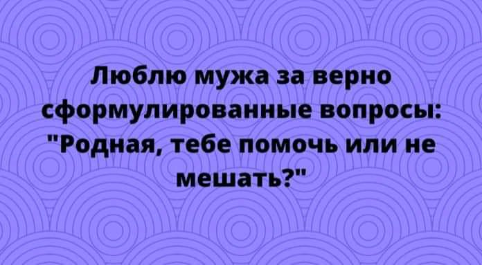 Люблю мужа за верно сформулированные вопросы Родная тебе помочь или не мешать