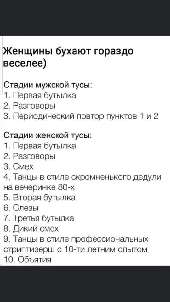 Женщины бухают гораздо веселее Стадии мужской тусы 1 Первая бутылка 2 Разговоры 3 Периодический повтор пунктов 1 и 2 Стадии женской тусы 1 Первая бутылка 2 Разговоры З Смех 4 Танцы в стиле скромненького дедули на вечеринке 80 х 5 Вторая бутылка 6 Слезы 7 Третья бутылка 8 Дикий смех 9 Танцы в стиле профессиональных стриптизерш с 10 ти летним опытом 10 Объятия