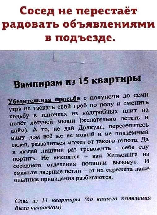 Сосед не перестаёт радовать объявлениями в подъезде _ ампирам из 15 квартиры и п ось о полуночи до семи свой гроб по полу и сменить днём А то не дай Дрвкула переселить вниз лом воё же не новый и не подземный ышш развалиться может от такого топота да и людей лишний раз тревожить себе еду портитъ Не выспятся наи Хепьсиига из Шилдс отделения полиции вызовут И смажьте дверные петли от их скрежета даже