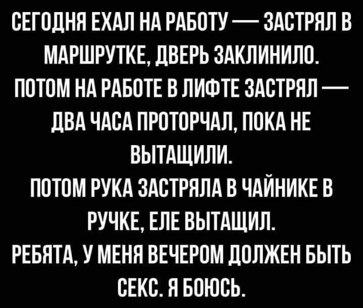 ОЕГОЦНП ЕХАЛ НА РАБОТУ ЗАОТРЯЛ В МАРШРУТКЕ ЦВЕРЬ ЗАКЛИНИЛО ПОТОМ НА РАБОТЕ В ЛИФТЕ ЗАОТРНЛ ПВА ЧАОА ПРОТОРЧАЛ ПОКА НЕ ВЫТАЩИЛИ ПОТОМ РУКА ЗАОТРПЛА В ЧАЙНИКЕ В РУЧКЕ ЕЛЕ ВЫТАЩИЛ РЕБЯТА У МЕНЯ ВЕЧЕРОМ ЛОЛЖЕН БЫТЬ ОЕКО Я БОЮОЬ