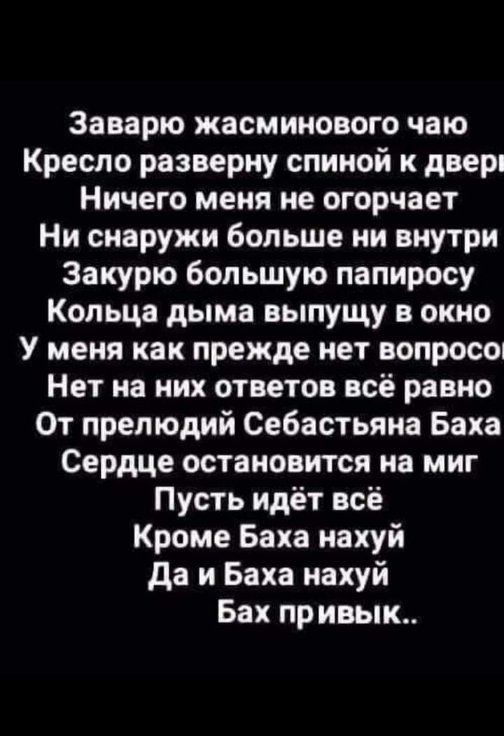 Заварю жасминового чаю Кресло разверну спиной к двери Ничего меня не огорчает Ни снаружи больше ни внутри Закурю большую папиросу Кольца дыма выпущу в окно У меня как прежде нет ВОПРОСО Нет на них ответов всё равно От прелюдий Себастьяна Баха Сердце остановится на миг Пусть идёт всё Кроме Баха нахуй да и Баха нахуй Бах привык