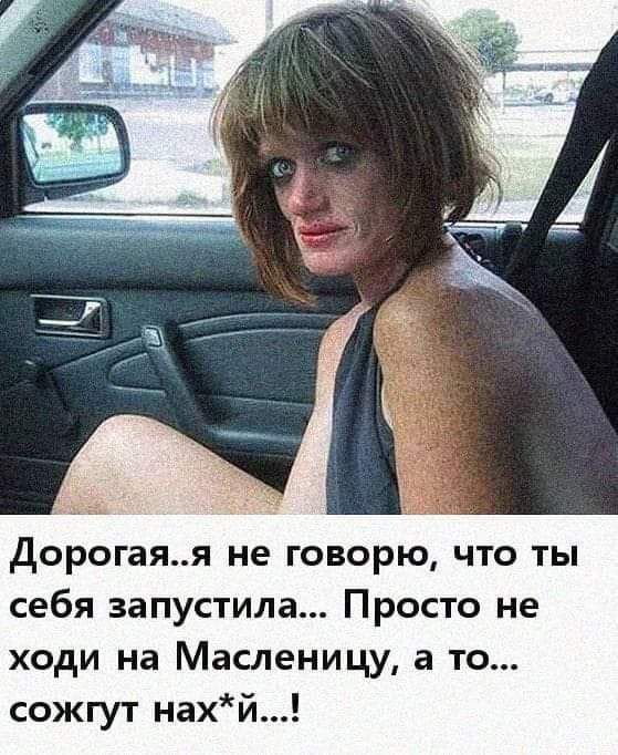 дорогаяя не говорю что ты себя запустила Просто не ходи на Масленицу а то сожгут нахй