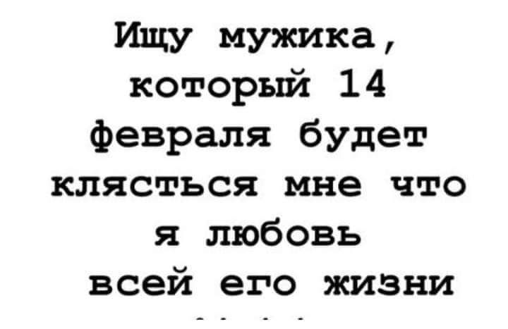 Ищу мужика который 14 февраля будет клясться мне что я любовь всей его жизни