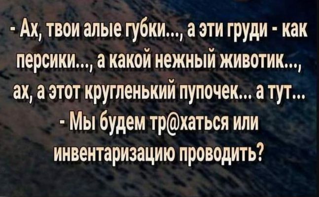 Ах твои алые губки а эти груди как персики а какой нежный животик ах а этот кругленький пупочек а тут Мы будем трхаться или инвентаризацию проводить