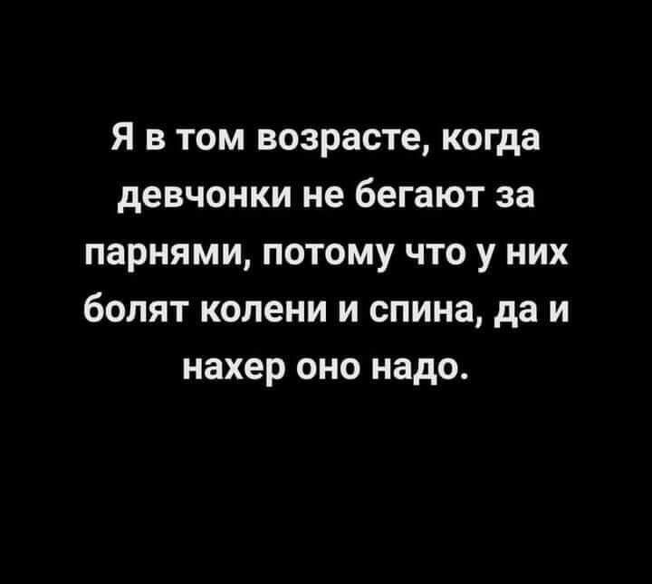 Я в том возрасте когда девчонки не бегают за парнями потому что у них болят колени и спина да и нахер оно надо