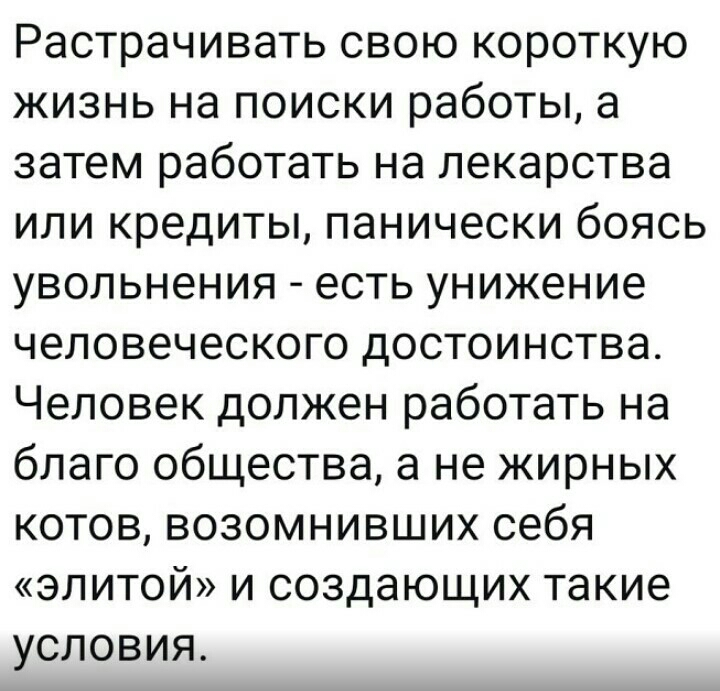 Растрачивать свою короткую жизнь на поиски работы а затем работать на лекарства или кредиты панически боясь увольнения есть унижение человеческого достоинства Человек должен работать на благо общества а не жирных котов возомнивших себя элитой и создающих такие условия