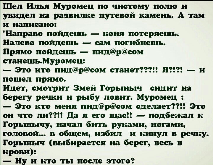 Шел Илья Муромец по чистому пото и увидел на развилке путевой камень А там и написано Направо пойдешь коня потеряецш Налево пойдешь сам погибнешь Прямо пойдешь пидреом тнешьМуромец Это кто шщреом станет ЯЗЕ и пошел прямо Идет смотрит Змей Горыныч сидит на берегу речки и рыбу ловит Муромец Это кто меня пидреом сделает Это он что ли да я его швеи подбежал к Горынычу начал бить руками ногами головой 
