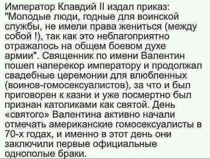 Император Клавдий издал приказ Молодые люди годные для воинской службы не имели права жениться между собой так как это неблагоприятно отражалось на общем боевом духе армии Священник по имени Валентин пошел наперекор императору и продолжал свадебные церемонии для влюбленных воинов гомосексуалиств за что и был приговорен казни и уже посмертно был признан католиками как святой День святого Валентина 