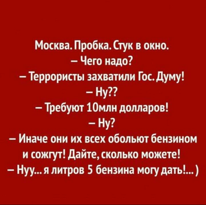 Москва Пробка Стук в окно Чего надо Террористы захватили Гос думу Ну Требуют 10млн долларов Ну Иначе они их всех обольют бензином и сожгут дайте сколько можете Нууя литров 5 бензина могу дать