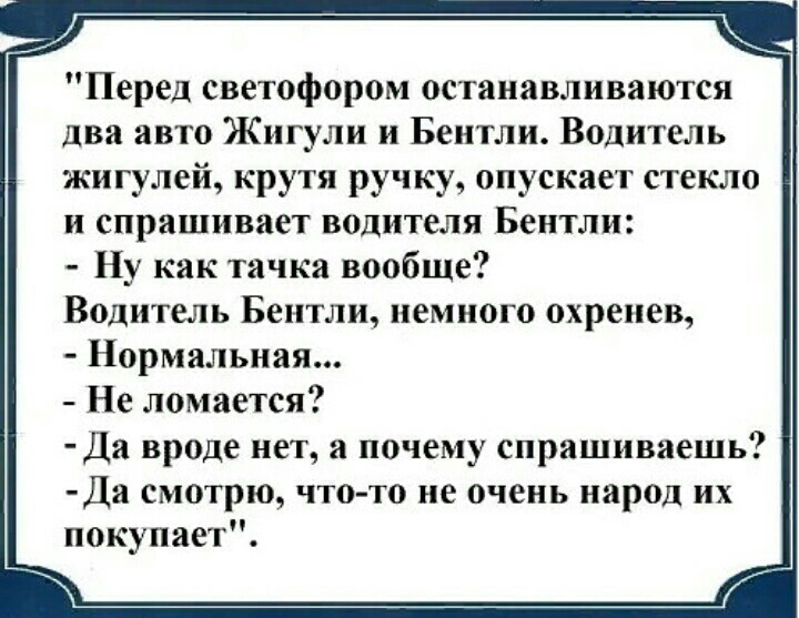 Перед светофором останавливаются два авто Жигули и Бентли Водитель жигулей крутя ручку опускает стекло и спрашивает водителя Бентли Ну как тачка вообще Водитель Бентли немного охрепев Нормальная Не ломается Да вроде нет а почему спрашиваешь Да смотрю что то не очень народ их покупает