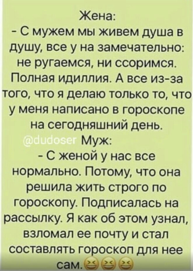 Жена С мужем мы живем душа в душу все у на замечательно не ругаемся ни ссоримся Полная идиллия А все изза того что я делаю только то что у меня написано в гороскопе на сегодняшний день Муж С женой у нас все нормально Потому что она решила жить строго по гороскопу Подписалась на рассылку Я как об этом узнал взломал ее почту и стал составлять гороскоп для нее