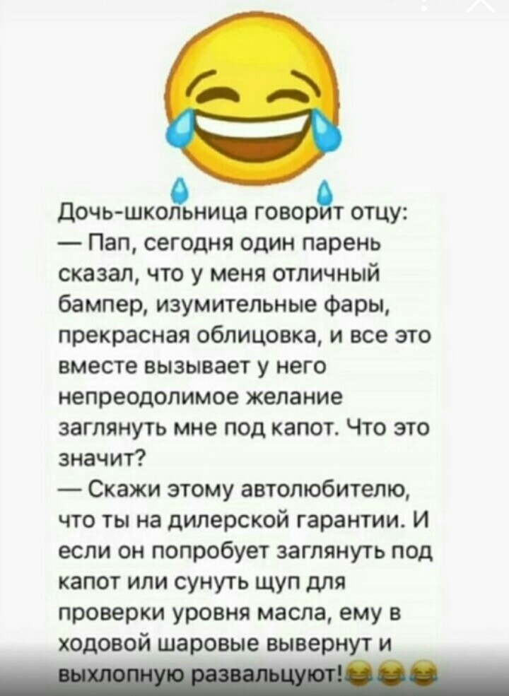 Дочь шкой ница ВОДЕ отцу Пап сегодня один парень сказал что у меня отличный бампер изумительные фары прекрасная облицовка и все это вместе вызывает у него непреодолимое желание заглянуть мне под капот Что это значит Скажи этому автолюбителю что ты на дилерской гарантии И если он попробует заглянуть под капот или сунуть щуп для проверки уровня масла ему в ходовой шаровые вывернут и