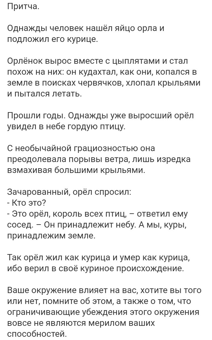 Притча Однажды человек нашёл яйцо орла и ПОДПОЖИЛ ЭГО курице Орпёнок вырос вместе с цыплятами и стал похож на ник он кудахтап как они копался в земле в поисках червячков хлопал крыльями и пытался летать Прошли годы Однажды уже выросший орёл увидел в небе гордую птицу С необычайной грациозностью она преодолевала порывы ветра лишь изредка взмахивая большими крыльями зачарованный орел опросил Кто это