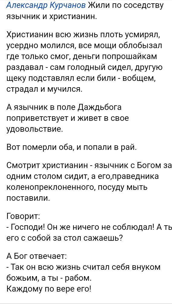 Александр Курчанов Жили по соседству язычник и христианина Христианин всю жизнь плоть усмирял усердно молился все мощи облобызал где только смог деньги попрошайкам раздавал сам голодный сидел другую щеку подставлял если били вобщем страдал и мучился А язычник в поле Даждьбога поприветствует и живет в свое удовольствие Вот померли оба и попали в рай Смотрит христианин язычник с Богом за одним столо