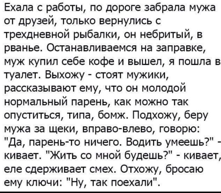 Ехала с работы по дороге забрала мужа от друзей только вернулись с трехдневной рыбалки он небритый в рванье Останавливаемся на заправке муж купил себе кофе и вышел я пошла в туалет Выхожу стоят мужики рассказывают ему что он молодой нормальный парень как можно так опуститься типа бомж Подхожу беру мужа за щеки вправо влево говорю Да парень то ничего Водить умеешь кивает Жить со мной будешь кивает 