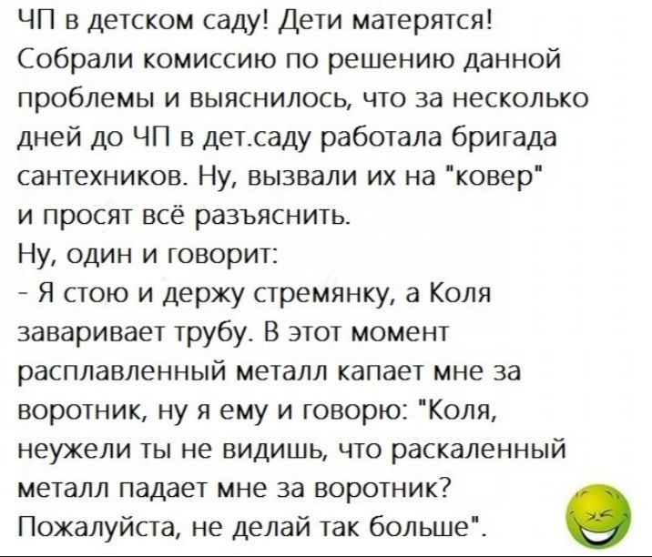 ЧП в детском саду Дети матерятся Собрали комиссию по решению данной проблемы и выяснилось что за несколько дней до ЧП в детсаду работала бригада сантехников Ну вызвали их на ковер и просят всё разъяснить Ну один и говорит Я стою и держу стремянку а Коля заваривает трубу В этот момент расплавленный металл капает мне за воротник ну я ему и говорю Коля неужели ты не видишь что раскаленный металл пада