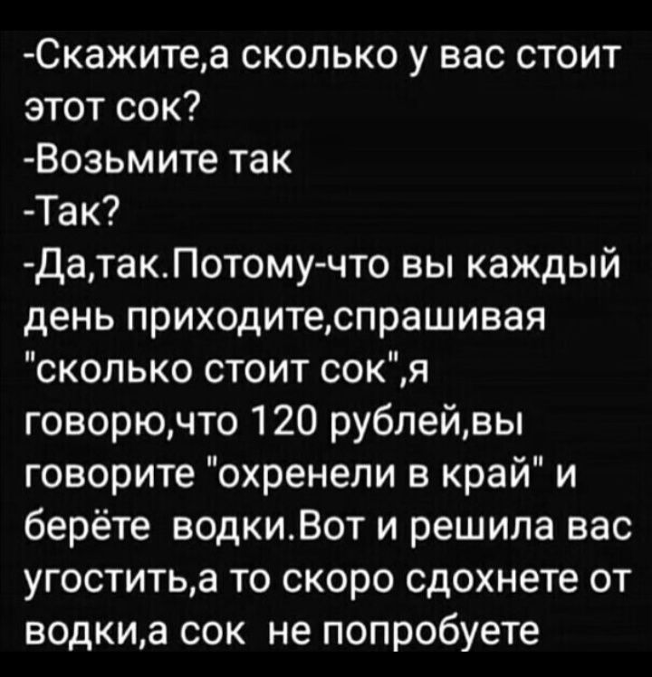 Скажитеа сколько у вас стоит этот сок Возьм ите так Так ДатакПотомучто вы каждый день приходитеспрашивая сколько стоит сокя говорючто 120 рублейвы говорите охренепи в край и берёте водкиВот и решила вас угоститьа то скоро сдохнете от водкиа сок не попробуете