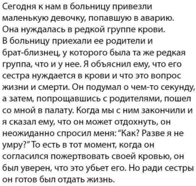 Сегодня к нам в больницу привезли маленькую девочку попавшую в аварию Она нуждалась в редкой группе крови В больницу приехали ее родители и брат близнец у которого была та же редкая группа что и у нее Я объяснил ему что его сестра нуждается в крови и что это вопрос жизни и смерти Он подумал о чем то секунду а затем попрощавшись с родителями пошел со мной в палату Когда мы с ним закончили и я сказа