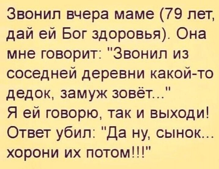 Звонил вчера маме 79 лет дай ей Бог здоровья Она мне говорит Звонил из соседней деревни какой то дедок замуж зовёт Я ей говорю так и выходи Ответ убил Да ну сынок хорони их потом