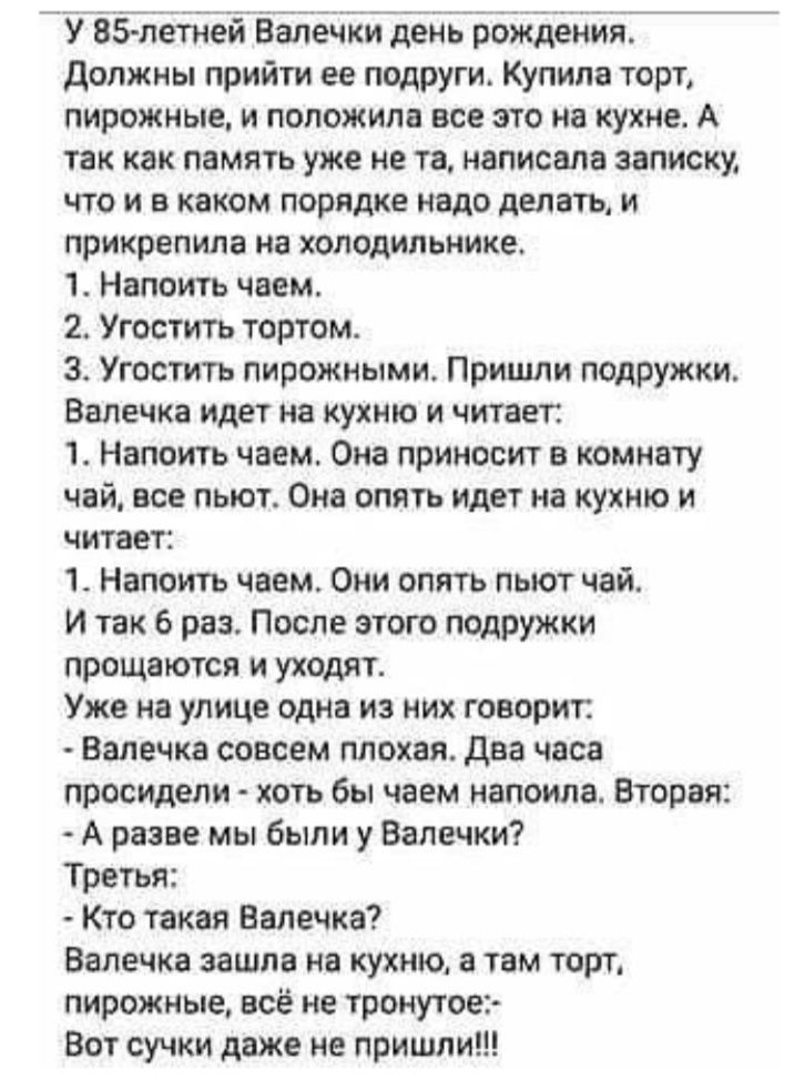 У ВЗТлетней Валечки день рождения должны прийти ее подруги Купила торт пирожные и положила все это на кухне А так как память уже не та написала записку что и в каком порядке надо делать и прикрепила на холодильнике 1 Напоить чаем 2 Угостить тортом 3 Угоститъ пирожными Пришли подружки Ввлечка идет на кухню и читает 1 Напоить чаем Она приносит в комнату чай все пьют Она опять идет на кухню и читает 