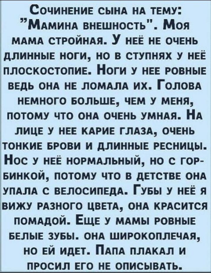Сочинение сынА нА тему МАминд внешность Моя МАМА стройнАя У нее не очень длинные ноги но в ступнях у нее плоскостопие Ноги у нее ровные ведь ОНА не ЛОМАЛА их Головд немного БОЛЬШЕ чем у меня потому что онА очень умнАя НА лице у нее КАРИЕ глАзА очень тонкие БРОВИ и длинные ресницы Нос у нее нормдльный но с гор винкой потому что в детстве онА уПАлА с велосипедА Гувы у нее я вижу рдзного ЦВЕТА онА кр
