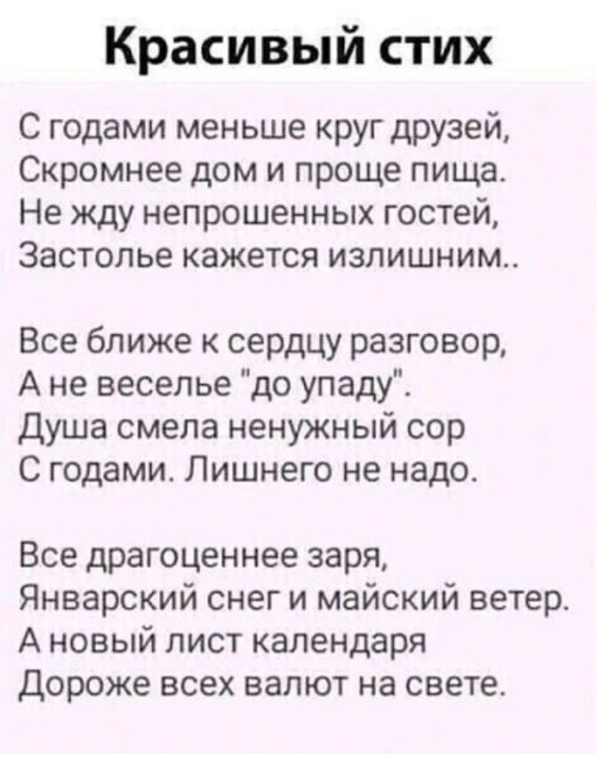 Красивый стих С годами меньше круг друзей Скромнее дом и проще пища Не жду непрошенных гостей Застолье кажется излишним Все ближе к сердцу разговор А не веселье до упаду Душа смела ненужный сор С годами Лишнего не надо Все драгоценнее заря Январский снег и майский ветер А новый лист календаря Дороже всех валют на свете