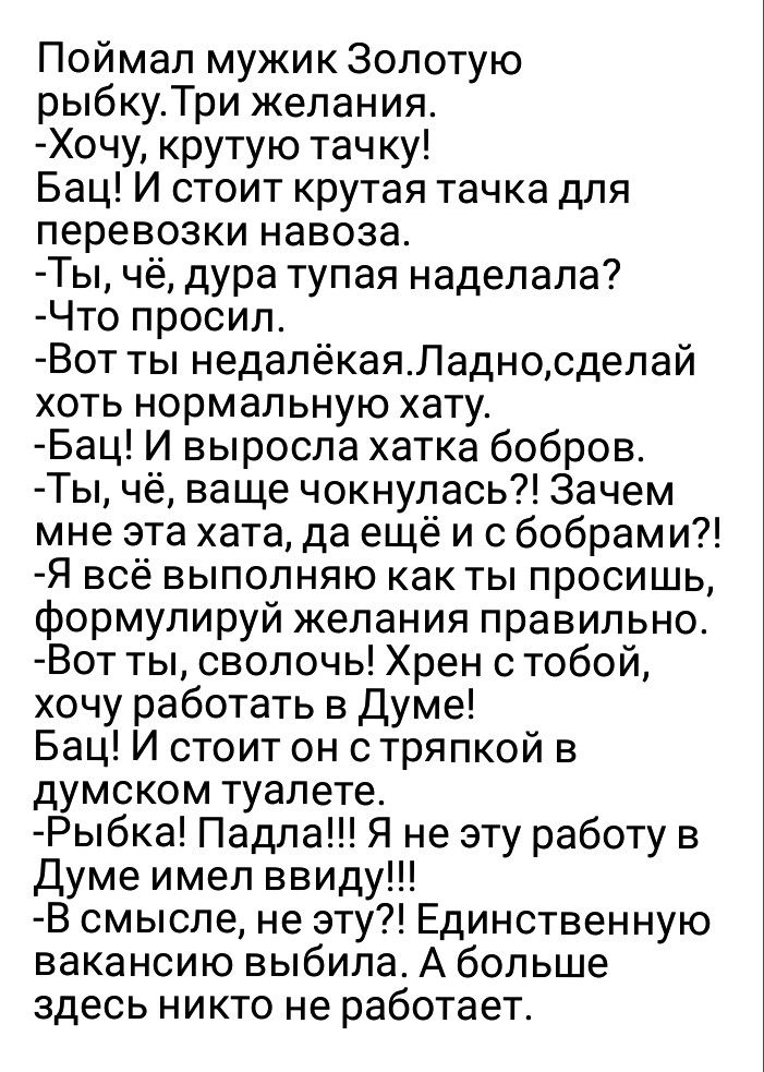 Поймал мужик Золотую рыбкуТри желания Хочу крутую тачку Бац И стоит крутая тачка для перевозки навоза Ты чё дура тупая наделала Что просил Вот ты недалёкаяЛадносделай хоть нормальную хату Бац И выросла хатка бобров Ты чё ваще чокнулась Зачем мне эта хата да ещё и с бобрами Я всё выполняю как ты просишь формулируй желания правильно Вот ты сволочь Хрен с тобой хочу работать в Думе Бац И стоит он с т