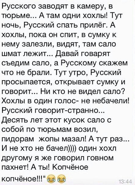 Русского заводят в камеру в тюрьме А там одни хохлы Тут ночь Русский спать прилёг А хохлы пока он спит в сумку к нему залезли видят там сало шмат лежит Давай говарят съедим сало а Русскому скажем что не брали Тут утро Русский просыпается открывает СУМКУ И говорит Ни кто не видел сало Хохлы в один голос не небачели Русский говоритстранно Десять лет этот кусок сало с собой по тюрьмам возил пидорам ж