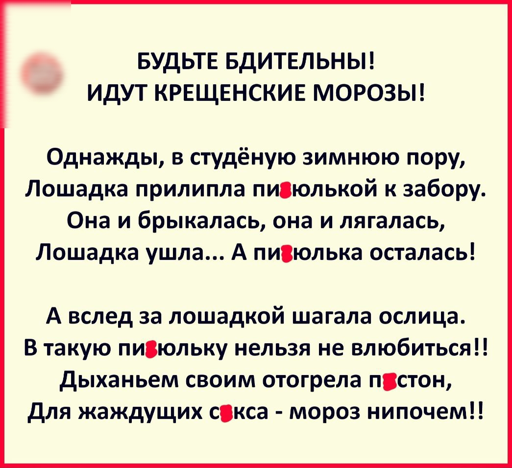 БУДЬТЕ БДИТЕЛЬНЫ ИДУТ КРЕЩЕНСКИЕ МОРОЗЫ Однажды в студёную зимнюю пору Лошадка прилипла пивюлькой к забору Она и брыкалась она и лягалась Лошадка ушла А писюлька осталась А вслед за лошадкой шагала ослица В такую пи3юльку нельзя не влюбиться дыханьем своим отогрела пстон для жаждущих сокса мороз нипочем