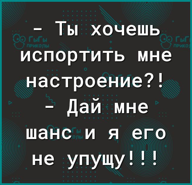 Ты хочешь испортить мне настроение Дай мне шанс и я его не упущу