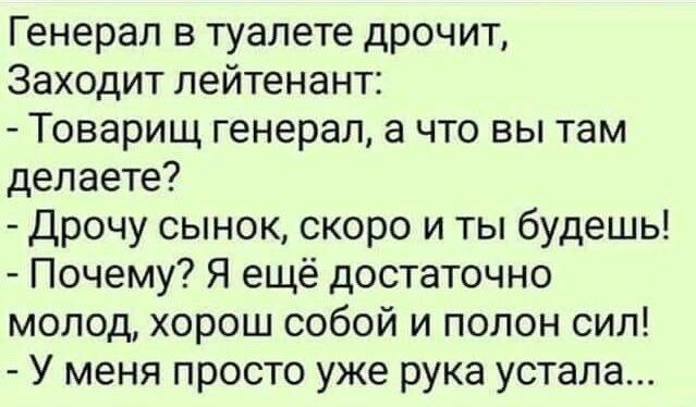 Генерал в туалете дрочит Заходит лейтенант Товарищ генерал а что вы там делаете Дрочу сынок скоро и ты будешь Почему Я ещё достаточно молод хорош собой и полон сил У меня просто уже рука устала