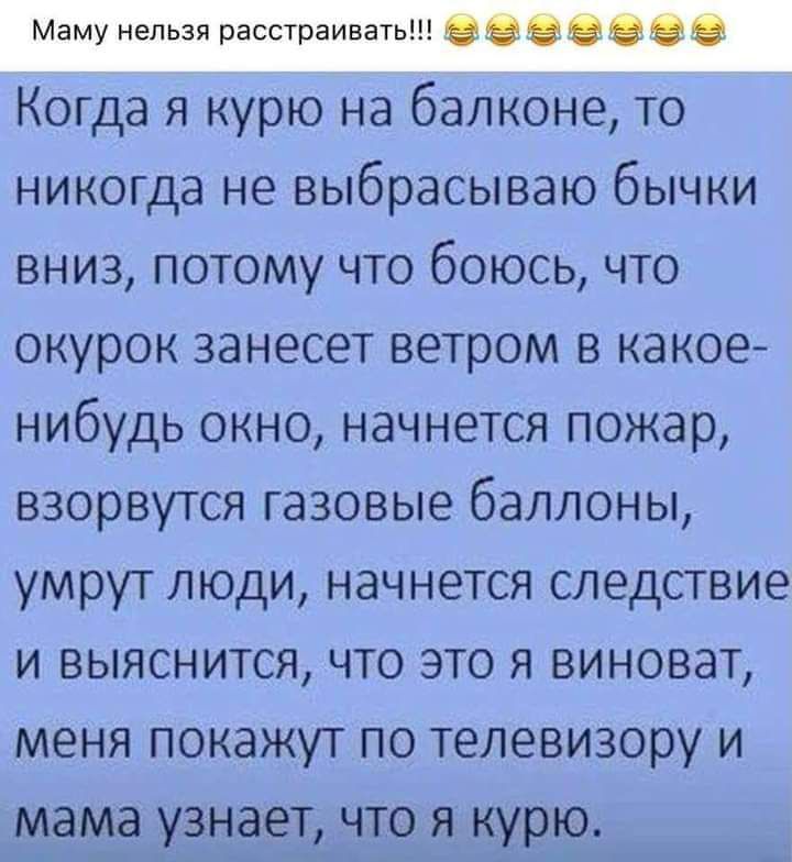 Маму нельзя расстраивать оееееее Когда я курю на балконе то никогда не выбрасываю бычки вниз потому что боюсь что окурок занесет ветром в какое нибудь окно начнется пожар взорвутся газовые баллоны умрут люди начнется следствие и выяснится что это я виноват меня покажут по телевизору и мама узнает что я курю