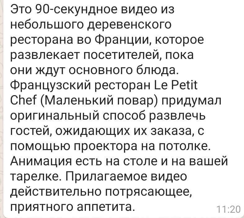 Это 9О секундное видео из небольшого деревенского ресторана во Франции которое развлекает посетителей пока они ждут основного блюда Французский ресторан Ье Ретіт смет Маленький повар придумал оригинальный способ развлечь гостей ожидающих их заказа с помощью проектора на потолке Анимация есть на столе и на вашей тарелке Прилагаемое видео действительно потрясающее приятного аппетита 5