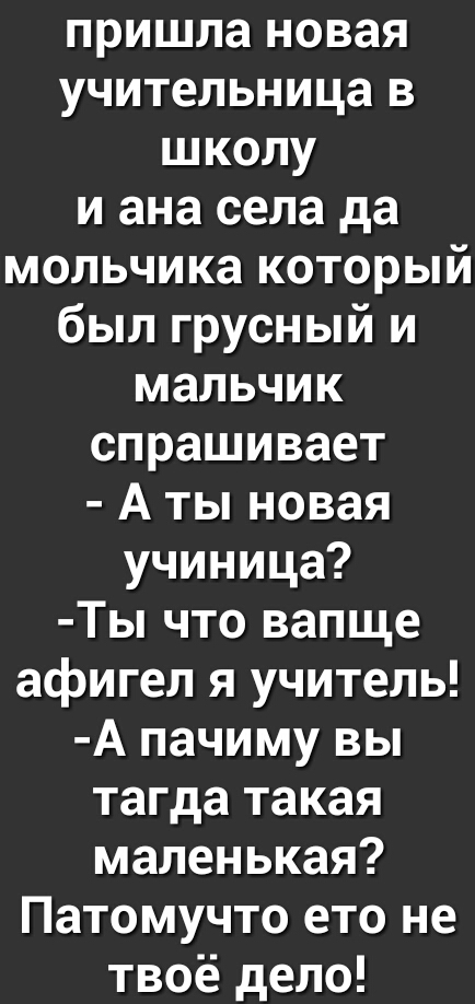 пришла новая учительница в школу и ана села да мольчика который был грусный и мальчик спрашивает А ты новая учиница Ты что вапще афигел я учитель А пачиму вы тагда такая маленькая Патомучто ето не твоё дело