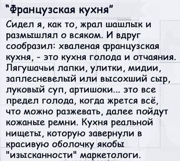 Французская кухня Сидел я как то жрал шашлык и размышлял о всяком И вдруг сообразил хваленая французская кухня это кухня голода и отчаяния Пягушачьи лапки улитки мидии заплесневелый или высохший сыр луковый суп артишоки это все предел голода когда жрется всё что можно разжевать далее пойдут кожаные ремни Кухня реальной нищеты которую завернули в красивую оболочку якобы изысканности маркетологи