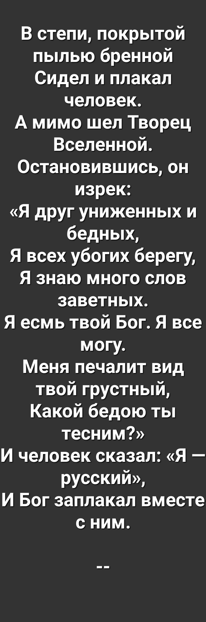 В степи покрытой пылью бренной Сидел и плакал человек А мимо шел Творец Вселенной Остановившись он изрек Я друг униженных и бедных Я всех убогих берегу Я знаю много слов заветных Я есмь твой Бог Я все могу Меня печалит вид твой грустный Какой бедою ты тесним И человек сказал Я русский И Бог заплакал вместе с ним